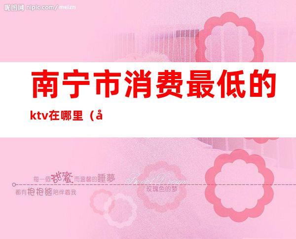 南宁市消费最低的ktv在哪里（南宁市ktv有哪些）