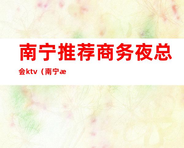 南宁推荐商务夜总会ktv（南宁最高档的夜总会）