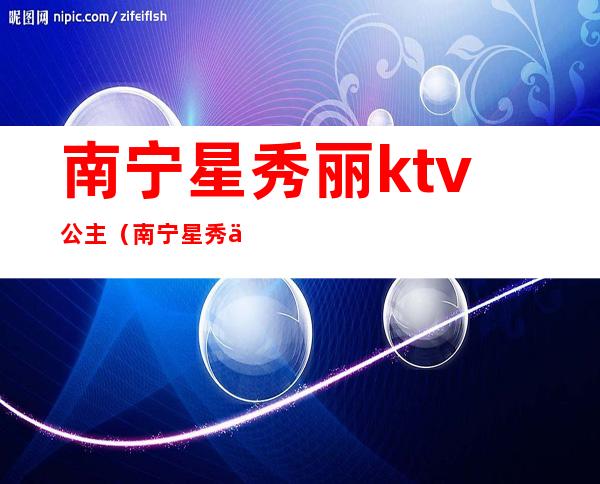 南宁星秀丽ktv公主（南宁星秀丽ktv公主多少钱）