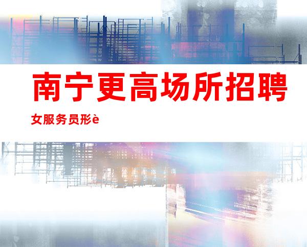 南宁更高场所招聘女服务员形象气质佳10起女孩