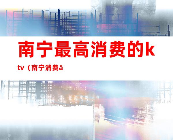 南宁最高消费的ktv（南宁消费为什么那么高）