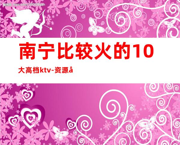 南宁比较火的10大高档ktv-资源多值得推荐 – 南宁宾阳商务KTV