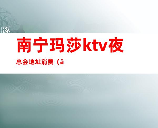 南宁玛莎ktv夜总会地址消费（南宁KTV消费）