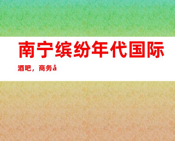 南宁缤纷年代国际酒吧，商务宴请招待客户的好地方