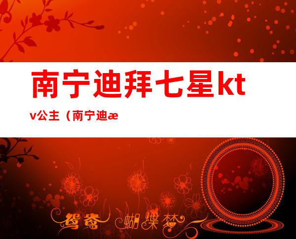 南宁迪拜七星ktv公主（南宁迪拜七星酒店里面有什么会所）