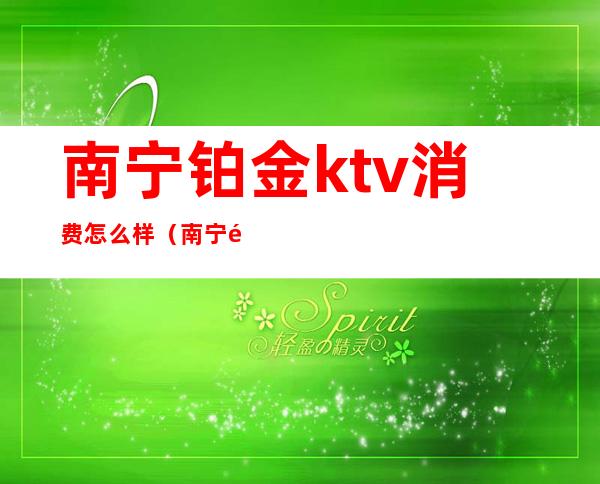 南宁铂金ktv消费怎么样（南宁金钻ktv娱乐会所）