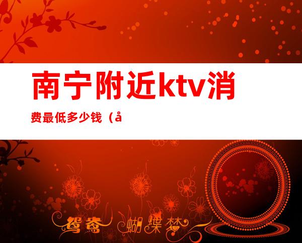 南宁附近ktv消费最低多少钱（南宁ktv哪里便宜又好）