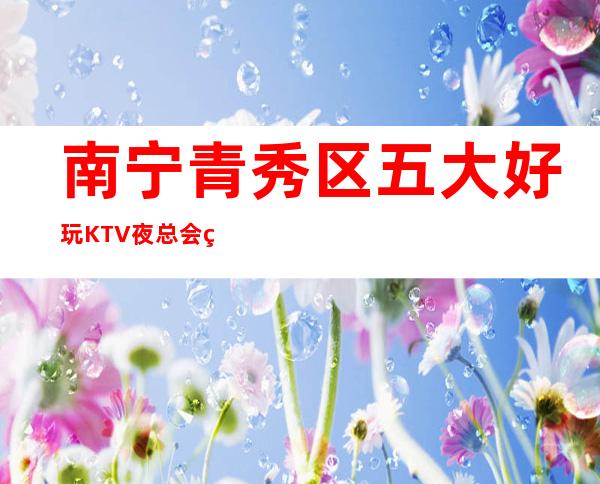 南宁青秀区五大好玩KTV夜总会盘点/酒水明细一览 – 南宁青秀商务KTV