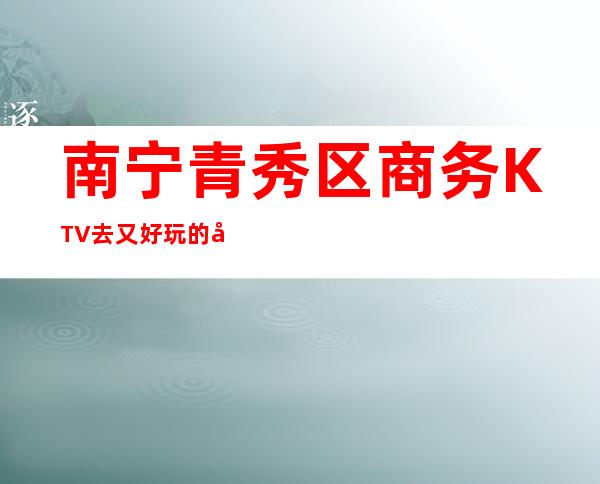 南宁青秀区商务KTV 去又好玩的夜总会 – 南宁青秀商务KTV