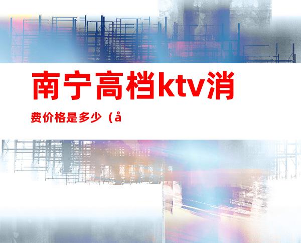 南宁高档ktv消费价格是多少（南宁的KTV歌厅）