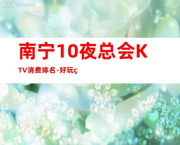 南宁10夜总会KTV消费排名-好玩的值得推荐 – 南宁西乡塘商务KTV