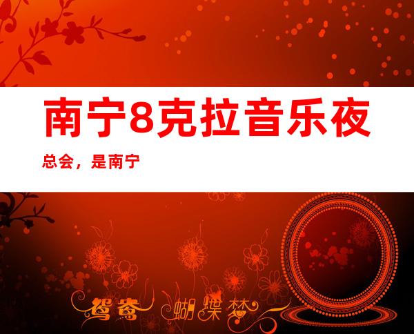 南宁8克拉音乐夜总会，是南宁十大夜总会榜上有名