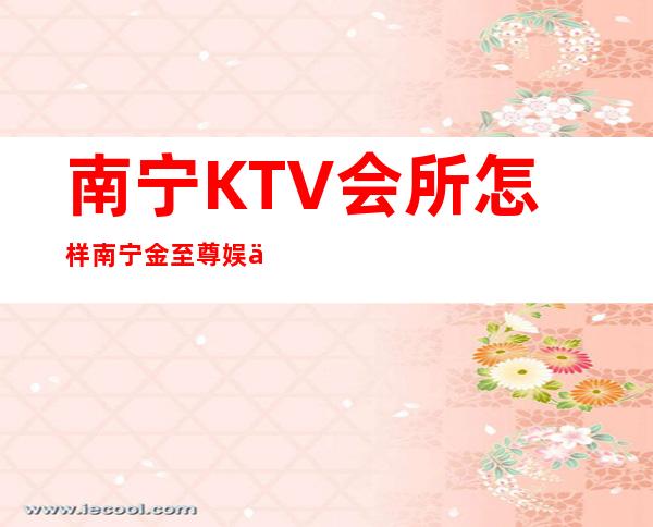 南宁KTV会所怎样南宁金至尊娱乐会所商务会所预订 – 南宁江南吴圩商务KTV