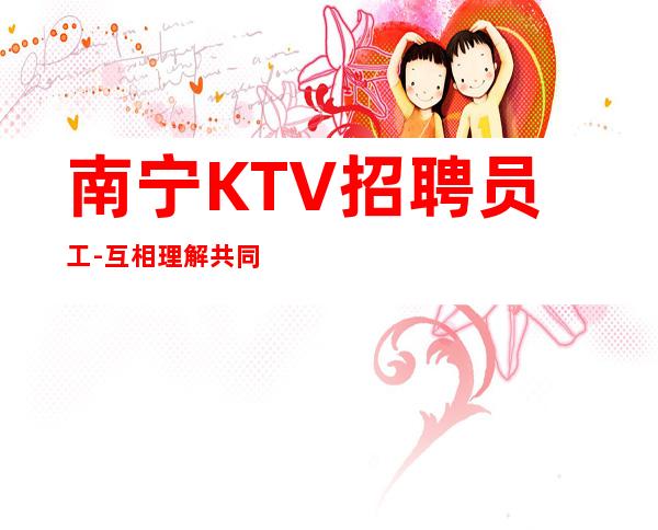 南宁KTV招聘员工-互相理解共同赚给你温暖给你爱