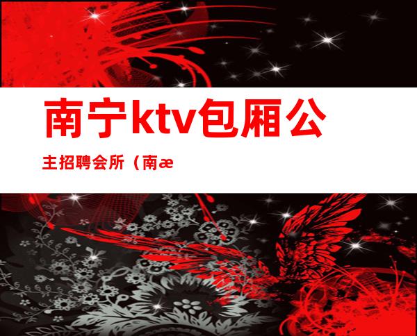 南宁ktv包厢公主招聘会所（南海ktv公主招聘）