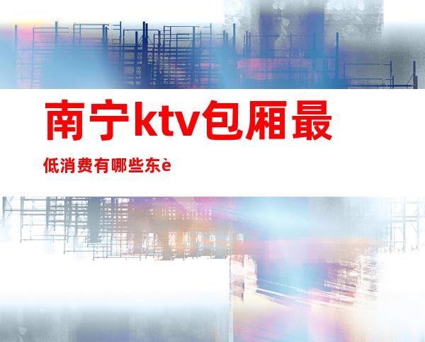 南宁ktv包厢最低消费有哪些东西（南宁KTV消费）