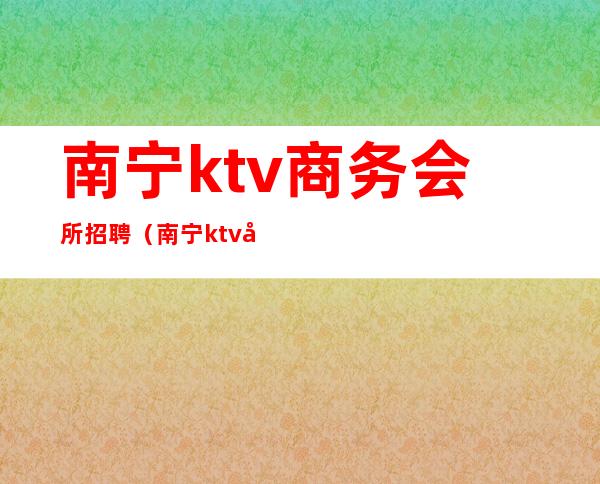 南宁ktv商务会所招聘（南宁ktv包厢公主招聘会所）