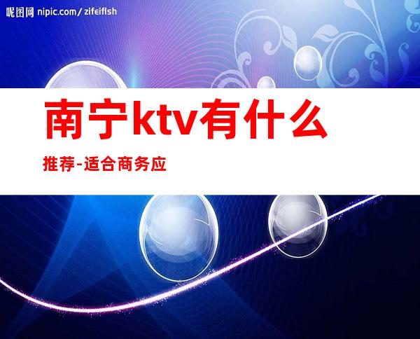 南宁ktv有什么推荐-适合商务应酬 – 南宁江南商务KTV