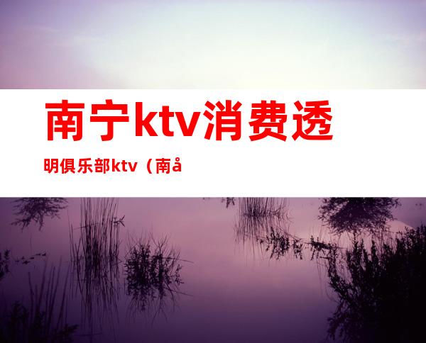 南宁ktv消费透明俱乐部ktv（南宁最开放的KTV）