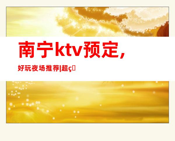 南宁ktv预定,好玩夜场推荐|超知名的10大KTV夜总会 – 南宁江南商务KTV