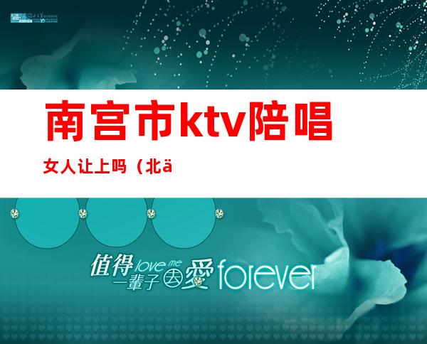 南宫市ktv陪唱女人让上吗（北京南城ktv陪唱）