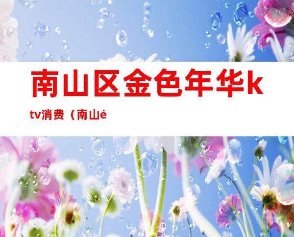 南山区金色年华ktv消费（南山金色年华ktv正规的吗）