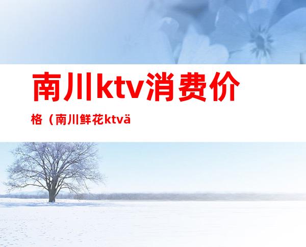 南川ktv消费价格（南川鲜花ktv下午场套餐）