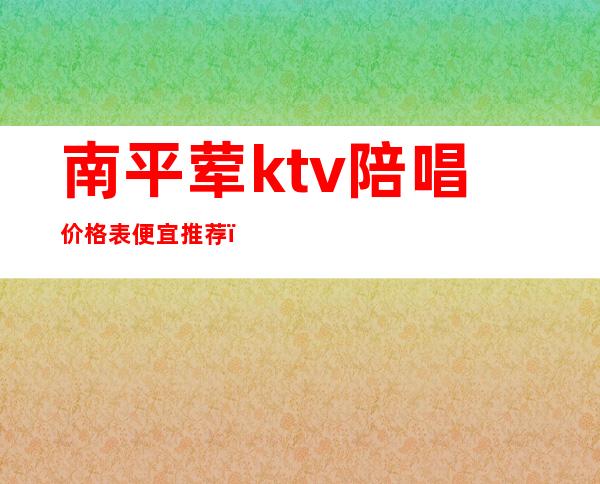 南平荤ktv陪唱价格表便宜推荐（南平哪个ktv比较好）