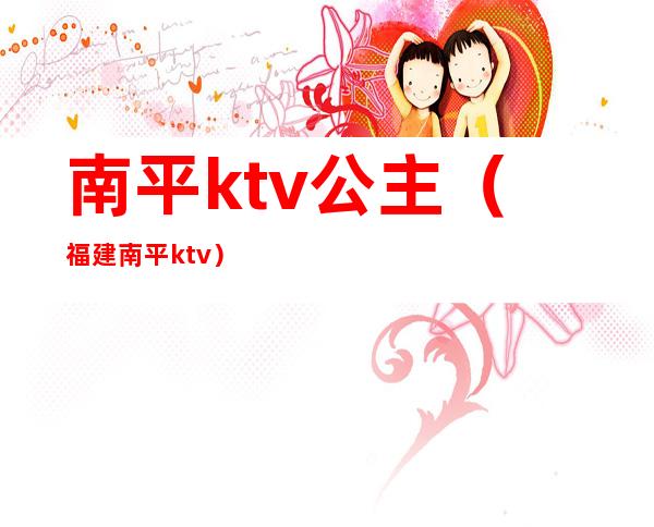 南平ktv公主（福建南平ktv）