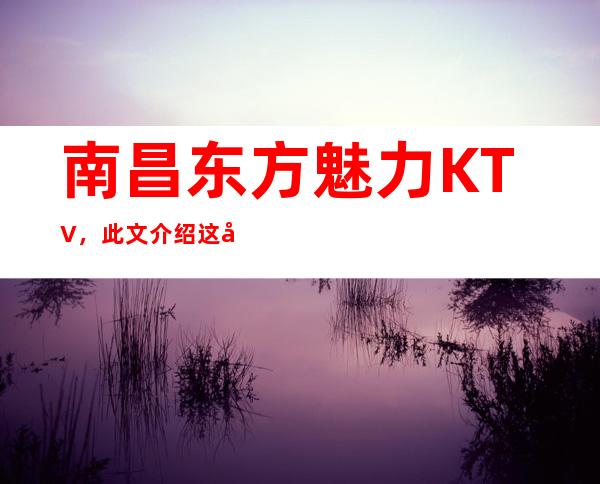 南昌东方魅力KTV，此文介绍这家店详情让你少踩坑