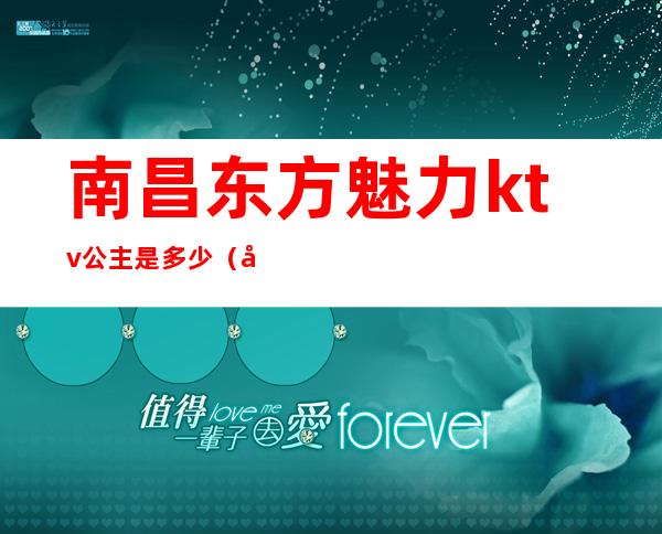 南昌东方魅力ktv公主是多少（南昌东方魅力ktv怎么消费水平）