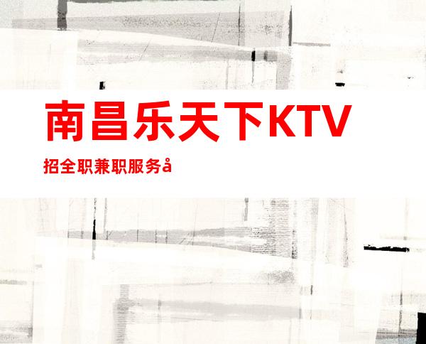 南昌乐天下KTV招全职兼职服务员生意稳定上班保障，事少