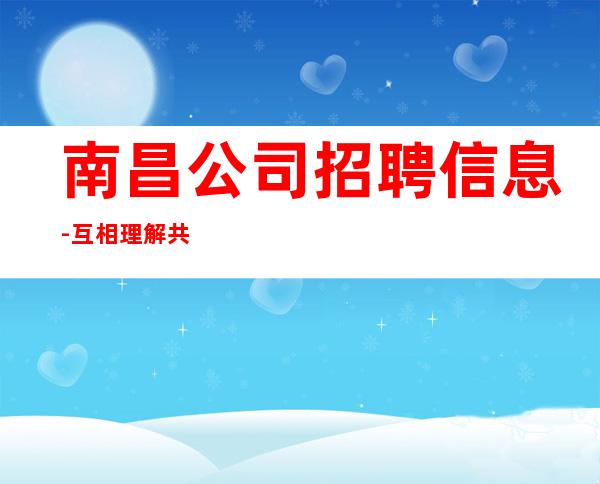 南昌公司招聘信息-互相理解共同赚钱给你温暖给你爱