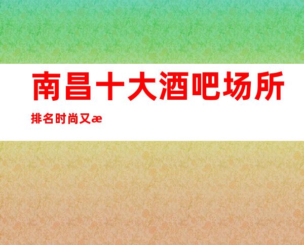 南昌十大酒吧场所排名时尚又更高的南昌国会俱乐部攻略表