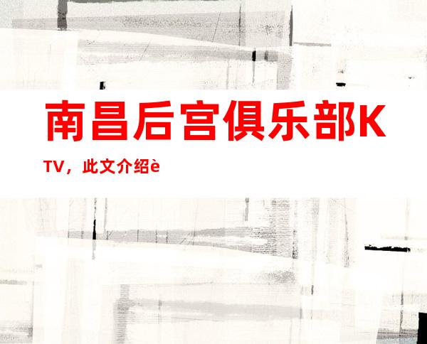 南昌后宫俱乐部KTV，此文介绍这家店详情让你少踩坑