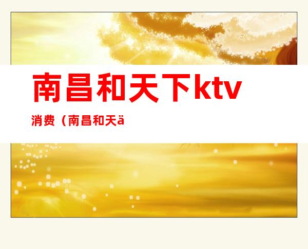 南昌和天下ktv消费（南昌和天下ktv消费多少）