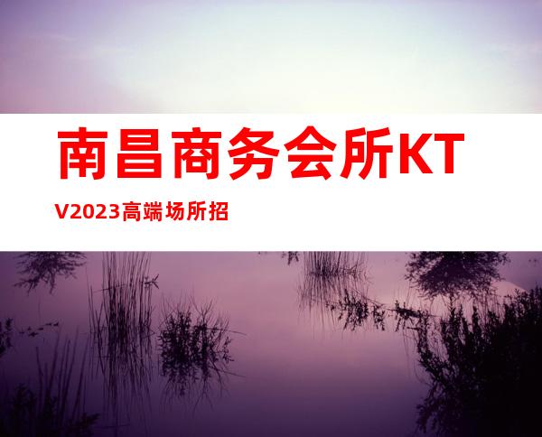 南昌商务会所KTV2023 高端场所 招聘服务员 礼仪 模忒