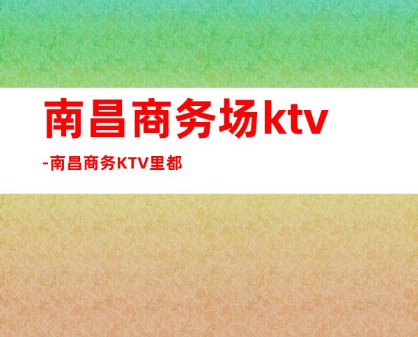 南昌商务场ktv-南昌商务KTV里都能玩什么？