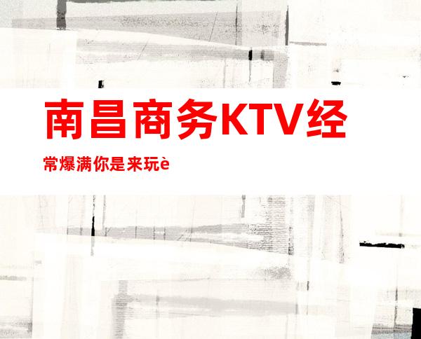 南昌商务KTV经常爆满你是来玩过没有