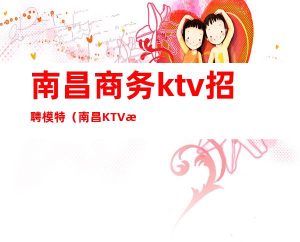 南昌商务ktv招聘模特（南昌KTV招聘兼职模特）