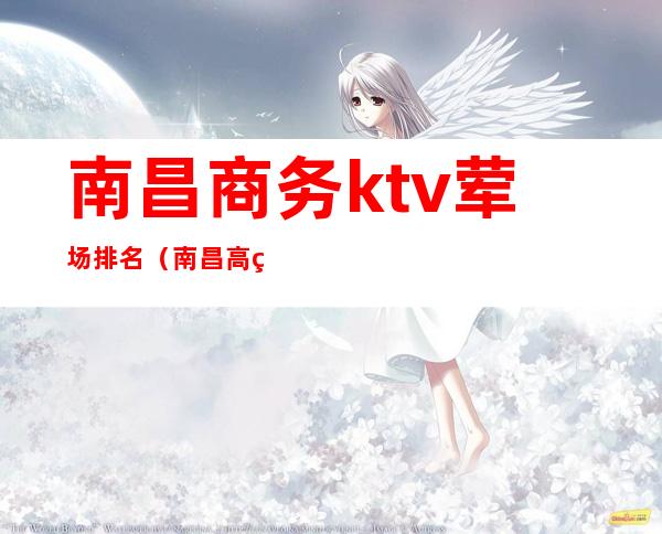 南昌商务ktv荤场排名（南昌高端商务ktv）