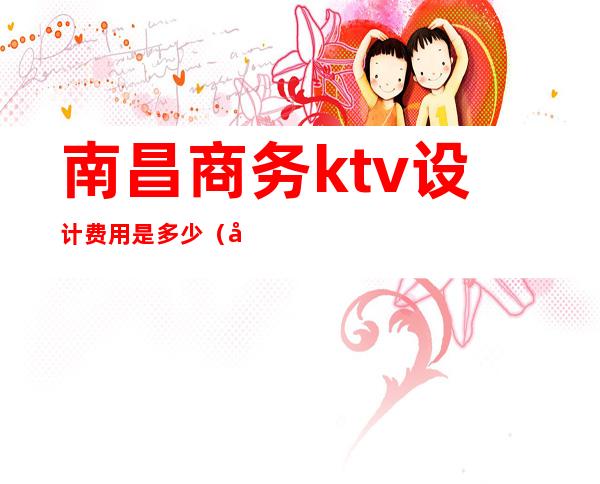 南昌商务ktv设计费用是多少（南昌首席ktv消费标准）