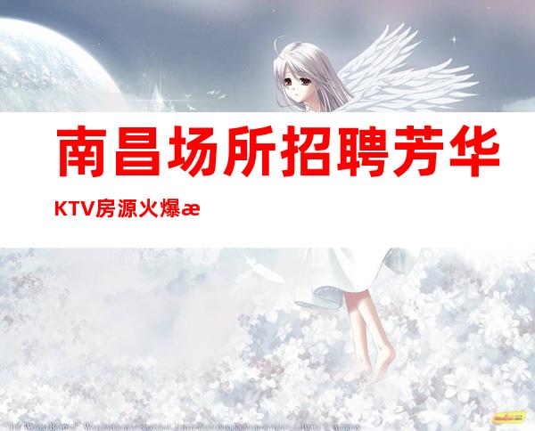 南昌场所招聘芳华KTV 房源火爆每日缺口大，两班率高，上班无需愁