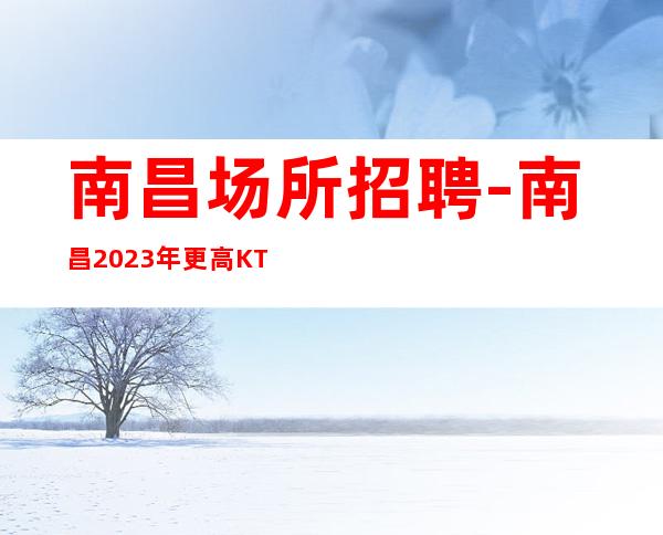 南昌场所招聘-南昌2023年更高KTV招聘