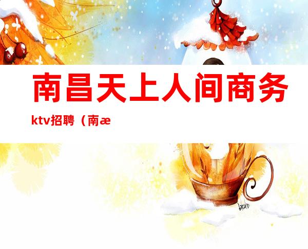 南昌天上人间商务ktv招聘（南昌天上人间商务ktv招聘电话）