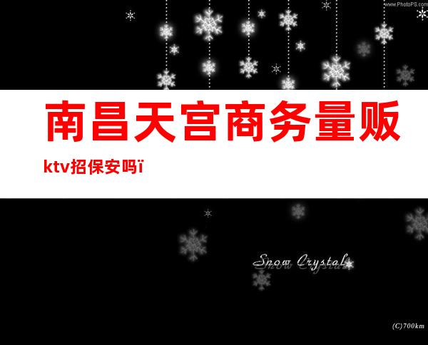 南昌天宫商务量贩ktv招保安吗（南昌夜场ktv夜总会招聘公主）