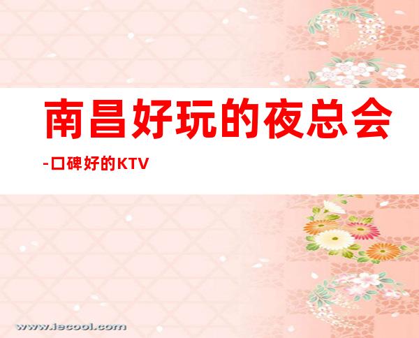 南昌好玩的夜总会-口碑好的KTV – 南昌红谷滩商务KTV