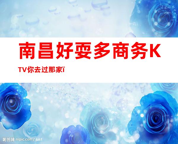 南昌好耍多商务KTV你去过那家？高档次的商务KTV消费-介绍攻略