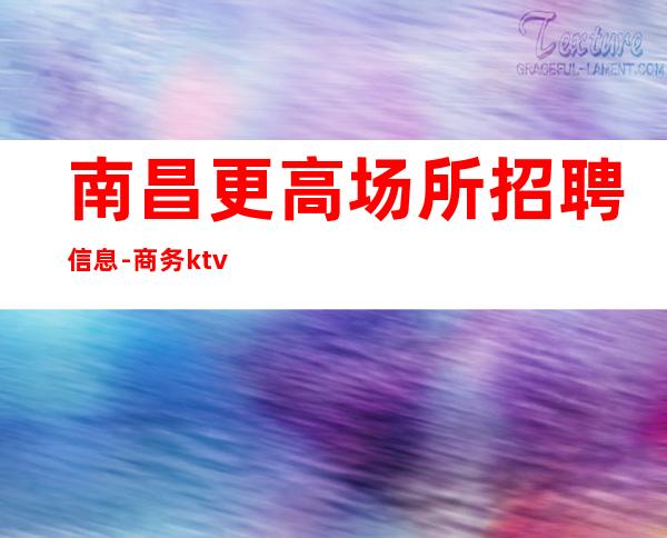 南昌更高场所招聘信息-商务ktv招聘员工本人亲自店内直招