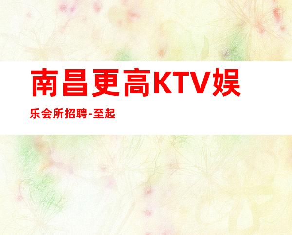 南昌更高KTV娱乐会所招聘-至起